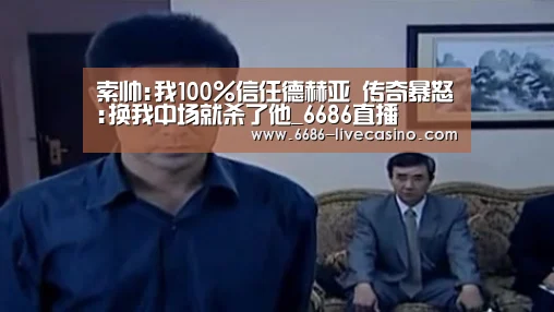 索帅:我100%信任德赫亚 传奇暴怒:换我中场就杀了他_6686直播(图1) 6686直播
