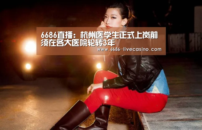 6686直播:杭州医学生正式上岗前须在各大医院轮转3年(图3) 6686品牌